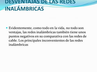 DESVENTAJAS DE LAS REDES
INALÁMBRICAS


 Evidentemente, como todo en la vida, no todo son
 ventajas, las redes inalámbricas también tiene unos
 puntos negativos en su comparativa con las redes de
 cable. Los principales inconvenientes de las redes
 inalámbricas
 