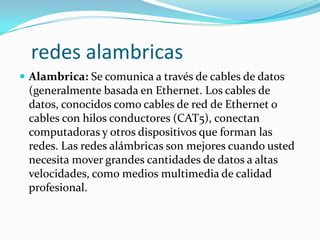 redes alambricas
 Alambrica: Se comunica a través de cables de datos
 (generalmente basada en Ethernet. Los cables de
 datos, conocidos como cables de red de Ethernet o
 cables con hilos conductores (CAT5), conectan
 computadoras y otros dispositivos que forman las
 redes. Las redes alámbricas son mejores cuando usted
 necesita mover grandes cantidades de datos a altas
 velocidades, como medios multimedia de calidad
 profesional.
 