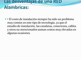 Las desventajas de una RED
Alambricas:

 • El costo de instalación siempre ha sido un problema
 muy común en este tipo de tecnología, ya que el
 estudio de instalación, las canaletas, conectores, cables
 y otros no mencionados suman costos muy elevados en
 algunas ocasiones.
 