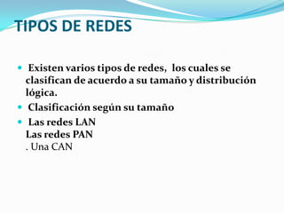 TIPOS DE REDES

 Existen varios tipos de redes, los cuales se
  clasifican de acuerdo a su tamaño y distribución
  lógica.
 Clasificación según su tamaño
 Las redes LAN
  Las redes PAN
  . Una CAN
 