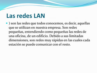 Las redes LAN
 ) son las redes que todos conocemos, es decir, aquellas
 que se utilizan en nuestra empresa. Son redes
 pequeñas, entendiendo como pequeñas las redes de
 una oficina, de un edificio. Debido a sus limitadas
 dimensiones, son redes muy rápidas en las cuales cada
 estación se puede comunicar con el resto.
 