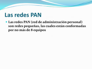 Las redes PAN
 Las redes PAN (red de administración personal)
 son redes pequeñas, las cuales están conformadas
 por no más de 8 equipos
 