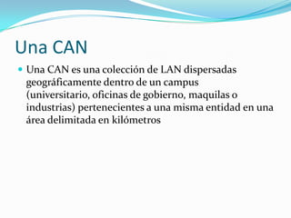 Una CAN
 Una CAN es una colección de LAN dispersadas
 geográficamente dentro de un campus
 (universitario, oficinas de gobierno, maquilas o
 industrias) pertenecientes a una misma entidad en una
 área delimitada en kilómetros
 