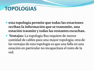 TOPOLOGIAS

 esta topología permite que todas las estaciones
  reciban la información que se transmite, una
  estación trasmite y todas las restantes escuchan.
 Ventajas: La topología Bus requiere de menor
  cantidad de cables para una mayor topología; otra de
  las ventajas de esta topología es que una falla en una
  estación en particular no incapacitara el resto de la
  red.
 