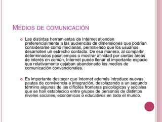 MEDIOS DE COMUNICACIÓN
     Las distintas herramientas de Internet atienden
      preferencialmente a las audiencias de dimensiones que podrían
      considerarse como medianas, permitiendo que los usuarios
      desarrollen un estrecho contacto. De esa manera, al compartir
      determinados pasatiempos o mostrar afinidad por ciertas áreas
      de interés en común, Internet puede llenar el importante espacio
      que relativamente dejaban abandonado los medios de
      comunicación convencionales.

     Es importante destacar que Internet además introduce nuevas
      pautas de convivencia e integración, desplazando a un segundo
      término algunas de las difíciles fronteras psicológicas y sociales
      que se han establecido entre grupos de personas de distintos
      niveles sociales, económicos o educativos en todo el mundo.
 