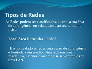 Tipos de Redes
As Redes podem ser classificadas, quanto a sua área
 de abrangência, ou seja, quanto ao seu tamanho
 físico.

- Local Área Networks – LAN’S

  É o nome dado às redes cuja a área de abrangência
 é limitada a um prédio. Uma rede em uma
 residência, escritório ou empresa são exemplos de
 uma LAN.
 