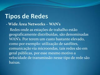 Tipos de Redes
- Wide Área Networks – WAN’s
   Redes onde as estações de trabalho estão
  geograficamente distribuídas, são denominadas
  WAN’s. Por terem um custo bastante elevado,
  como por exemplo: utilização de satélites,
  comunicação via microondas, tais redes são em
  geral públicas, por esse mesmo motivo a
  velocidade de transmissão nesse tipo de rede são
  baixas.
 