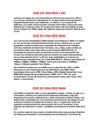 QUE ES UNA RED LAN.
LAN son las siglas de Local Area Network, Red de área local. Una LAN es
una red que conecta los ordenadores en un área relativamente pequeña y
predeterminada (como una habitación, un edificio, o un conjunto de
edificios). Las redes LAN se pueden conectar entre ellas a través de líneas
telefónicas y ondas de radio. Un sistema de redes LAN conectadas de esta
forma se llama una WAN, siglas del inglés de wide-area network, Red de area
ancha.
QUE ES UNA RED MAN.
Una red de área metropolitana (Metropolitan Area Network o MAN, en inglés)
es una red de alta velocidad (banda ancha) que da cobertura en un área
geográfica extensa, proporciona capacidad de integración de múltiples
servicios mediante la transmisión de datos, voz y vídeo, sobre medios de
transmisión tales como fibra óptica y par trenzado (MAN BUCLE), la
tecnología de pares de cobre se posiciona como la red más grande del
mundo una excelente alternativa para la creación de redes metropolitanas,
por su baja latencia (entre 1 y 50 ms), gran estabilidad y la carencia de
interferencias radioeléctricas, las redes MAN BUCLE, ofrecen velocidades de
10Mbps, 20Mbps, 45Mbps, 75Mbps, sobre pares de cobre y 100Mbps,
1Gbps y 10Gbps mediante Fibra Óptica.
Otra definición podría ser: Una MAN es una colección de LANs o CANs
dispersas en una ciudad (decenas de kilómetros). Una MAN utiliza
tecnologías tales como ATM, Frame Relay, xDSL (Digital Subscriber Line),
WDM (Wavelenght Division Modulation), ISDN, E1/T1, PPP, etc. para
conectividad a través de medios de comunicación tales como cobre, fibra
óptica, y microondas.
QUE ES UNA RED WAN.
Una WAN se extiende sobre un área geográfica amplia, a veces un país o un
continente; contiene una colección de máquinas dedicadas a ejecutar
programas de usuario ( aplicaciones ), estas maquinas se llaman Hosts. Los
hosts están conectados por una subred de comunicación. El trabajo de una
subred es conducir mensajes de un host a otro. La separación entre los
aspectos exclusivamente de comunicación de la red ( la subred ) y los
aspectos de aplicación ( hosts ), simplifica enormemente el diseño total de la
red.
En muchas redes de área amplia, la subred tiene dos componentes distintos:
las líneas de transmisión y los elementos de conmutación. Las líneas de
 