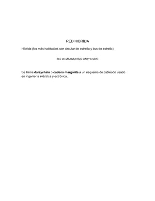 RED HIBRIDA
Híbrida (los más habituales son circular de estrella y bus de estrella)
RED DE MARGARITA(O DAISY CHAIN)

Se llama daisychain o cadena margarita a un esquema de cableado usado
en ingeniería eléctrica y ectrónica.

 