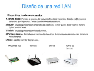Diseño de una red LAN
Dispositivos Hardware necesarios:
1-Tarjeta de red: Permiten la conexión del hardware al medio de transmisión de datos (cables) por eso
tienen una gran importancia. Todos los ordenadores necesitan una.
2-Router: utilizados para conectar varias redes de área local y permitir que los datos viajen de manera
óptima entre las redes.
3-Switch: utilizados para conectar múltiples puertos.
4-Punto de acceso: dispositivo que interconecta dispositivos de comunicación alámbrica para formar una
red inalámbrica.
5-Otros: repetidor, servidor de impresión…
TARJETA DE RED ROUTER SWITCH PUNTO DE
ACCESO
 