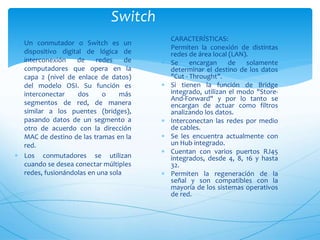 Switch
 Un conmutador o Switch es un
dispositivo digital de lógica de
interconexión de redes de
computadores que opera en la
capa 2 (nivel de enlace de datos)
del modelo OSI. Su función es
interconectar dos o más
segmentos de red, de manera
similar a los puentes (bridges),
pasando datos de un segmento a
otro de acuerdo con la dirección
MAC de destino de las tramas en la
red.
 Los conmutadores se utilizan
cuando se desea conectar múltiples
redes, fusionándolas en una sola
 CARACTERÍSTICAS:
 Permiten la conexión de distintas
redes de área local (LAN).
 Se encargan de solamente
determinar el destino de los datos
"Cut - Throught".
 Si tienen la función de Bridge
integrado, utilizan el modo "Store-
And-Forward" y por lo tanto se
encargan de actuar como filtros
analizando los datos.
 Interconectan las redes por medio
de cables.
 Se les encuentra actualmente con
un Hub integrado.
 Cuentan con varios puertos RJ45
integrados, desde 4, 8, 16 y hasta
32.
 Permiten la regeneración de la
señal y son compatibles con la
mayoría de los sistemas operativos
de red.
 