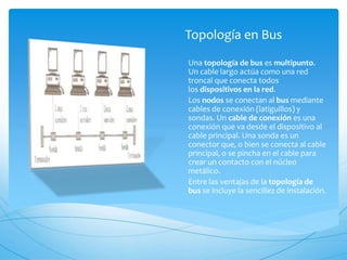 Topología en Bus
Una topología de bus es multipunto.
Un cable largo actúa como una red
troncal que conecta todos
los dispositivos en la red.
Los nodos se conectan al bus mediante
cables de conexión (latiguillos) y
sondas. Un cable de conexión es una
conexión que va desde el dispositivo al
cable principal. Una sonda es un
conector que, o bien se conecta al cable
principal, o se pincha en el cable para
crear un contacto con el núcleo
metálico.
Entre las ventajas de la topología de
bus se incluye la sencillez de instalación.
 