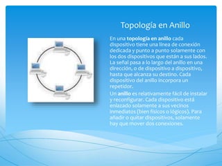 Topología en Anillo
En una topología en anillo cada
dispositivo tiene una línea de conexión
dedicada y punto a punto solamente con
los dos dispositivos que están a sus lados.
La señal pasa a lo largo del anillo en una
dirección, o de dispositivo a dispositivo,
hasta que alcanza su destino. Cada
dispositivo del anillo incorpora un
repetidor.
Un anillo es relativamente fácil de instalar
y reconfigurar. Cada dispositivo está
enlazado solamente a sus vecinos
inmediatos (bien físicos o lógicos). Para
añadir o quitar dispositivos, solamente
hay que mover dos conexiones.
 