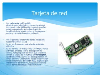 Tarjeta de red
 Las tarjetas de red (también
denominadas adaptadores de red, tarjetas de
interfaz de red o NIC) actúan como la interfaz
entre un ordenador y el cable de red. La
función de la tarjeta de red es la de preparar,
enviar y controlar los datos en la red.
 Por lo general, una tarjeta de red posee dos
luces indicadoras (LED):
 La luz verde corresponde a la alimentación
eléctrica;
 La luz naranja (10 Mb/s) o roja (100 Mb/s) indica
actividad en la red (envío o recepción de
datos). Para preparar los datos que se deben
enviar, la tarjeta de red utiliza un transceptor,
que transforma a su vez los datos paralelos en
datos en serie. Cada tarjeta posee una dirección
única denominada dirección MAC, asignada por
el fabricante de la tarjeta, lo que la diferencia
de las demás tarjetas de red del mundo.
 
