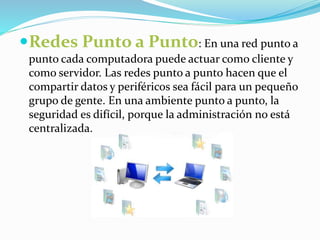 Redes Punto a Punto: En una red punto a 
punto cada computadora puede actuar como cliente y 
como servidor. Las redes punto a punto hacen que el 
compartir datos y periféricos sea fácil para un pequeño 
grupo de gente. En una ambiente punto a punto, la 
seguridad es difícil, porque la administración no está 
centralizada. 
 