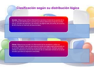 Clasificación según su distribución lógica 
Servidor. Máquina que ofrece información o servicios al resto de los puestos de la 
red. La clase de información o servicios que ofrezca determina el tipo de servidor 
que es: servidor de impresión, de archivos, de páginas web, de correo, de usuarios, 
de IRC (charlas en Internet), de base de datos. 
Cliente. Máquina que accede a la información de los servidores o utiliza sus 
servicios. Ejemplos: Cada vez que estamos viendo una página web (almacenada en 
un servidor remoto) nos estamos comportando como clientes. También seremos 
clientes si utilizamos el servicio de impresión de un ordenador remoto en la red (el 
servidor que tiene la impresora conectada). 
