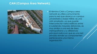 CAN (Campus Área Network). 
 El término CAN o Campus area 
network se utiliza comunmente 
para la red que abarca un campus 
universitario o base militar, es una 
LAN ampliada, ya que puede 
interconectar varios edificios entre 
sí cubriendo mayores distancias, es 
muy similar a una red de área 
metropolitana y su diferencia 
principal radica en que es una red 
privada donde sus componenten 
pertenecena una misma 
organización. 
 