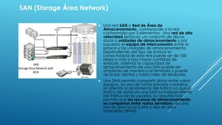 SAN (Storage Área Network) 
 Una red SAN o Red de Área de 
Almacenamiento, corresponde a la red 
conformada por 3 elementos: Una red de alta 
velocidad (enlace), un conjunto de discos 
duros o unidades de almacenamiento y por 
supuesto el equipo de interconexión entre el 
enlace y las unidades de almacenamiento. 
Dependiendo del tipo de enlace la 
conectividad de esta red puede ser de 100 
Mbps o más si hay mayor cantidad de 
enlaces; además la capacidad de 
almacenamiento de una SAN puede ser 
ampliada de manera casi ilimitada y puede 
alcanzar cientos y hasta miles de terabytes. 
 Una SAN permite compartir datos entre varios 
equipos, ya sea de forma privada o pública, 
sin afectar el rendimiento del tráfico ya que el 
trafico de datos en una SAN es independiente 
del tráfico de los usuarios. Su arquitectura 
permite que los recursos de almacenamiento 
se compartan entre varios servidores de una 
red de área local (LAN) o red de área 
extendida (WAN). 
 