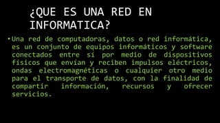 ¿QUE ES UNA RED EN
INFORMATICA?
• Una red de computadoras, datos o red informática,
es un conjunto de equipos informáticos y software
conectados entre sí por medio de dispositivos
físicos que envían y reciben impulsos eléctricos,
ondas electromagnéticas o cualquier otro medio
para el transporte de datos, con la finalidad de
compartir información, recursos y ofrecer
servicios.
 