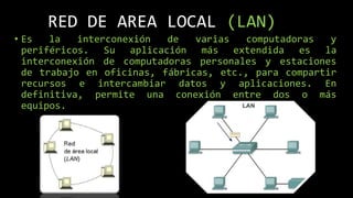 RED DE AREA LOCAL (LAN)
• Es la interconexión de varias computadoras y
periféricos. Su aplicación más extendida es la
interconexión de computadoras personales y estaciones
de trabajo en oficinas, fábricas, etc., para compartir
recursos e intercambiar datos y aplicaciones. En
definitiva, permite una conexión entre dos o más
equipos.
 