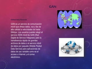 Global Area Network
GAN es un servicio de comunicación
móvil que ofrece datos, voz y fax de
alta calidad a velocidades de hasta
64kbps. Los usuarios pueden elegir el
servicio ISDN móvil de GAN (Red
Digital de Servicio Integrado) para la
transferencia rápida de grandes
archivos de datos o el servicio móvil
de datos por paquete (Mobile Packet
Data Service) para aplicaciones de
datos de uso variable como es el
acceso a Internet y el correo
electrónico.
GAN
 