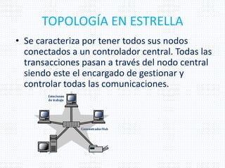 TOPOLOGÍA EN ESTRELLA
• Se caracteriza por tener todos sus nodos
conectados a un controlador central. Todas las
transacciones pasan a través del nodo central
siendo este el encargado de gestionar y
controlar todas las comunicaciones.
 