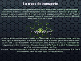 La capa de transporte
La capa de transporte es la encargada de controlar el flujo de datos entre los nodos que establecen una
comunicación; los datos no solo deben entregarse sin errores, sino además en la secuencia que proceda. La
capa de transporte se ocupa también de evaluar el tamaño de los paquetes con el fin de que estos Tengan el
tamaño requerido por las capas inferiores del conjunto de protocolos. El tamaño de los paquetes 10 dicta la
arquitectura de red que se utilice.
La capa de red
La capa de red encamina los paquetes además de ocuparse de entregarlos. La determinación de la ruta que
deben seguir los datos se produce en esta capa, lo mismo que el intercambio efectivo de los mismos dentro
de dicha ruta, La Capa 3 es donde las direcciones lógicas (como las direcciones IP de una computadora de
red) pasan a convertirse en direcciones físicas (las direcciones de hardware de la NIC, la Tarjeta de Interfaz
para Red, para esa computadora especifica).
Los routers operan precisamente en la capa de red y utilizan los protocolos de encaminamiento de la Capa 3
para determinar la ruta que deben seguir los paquetes de datos.
 