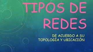 TIPOS DE
REDES
DE ACUERDO A SU
TOPOLOGÍA Y UBICACIÓN
 