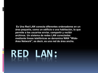 RED LAN:
Es Una Red LAN conecta diferentes ordenadores en un
área pequeña, como un edificio o una habitación, lo que
permite a los usuarios enviar, compartir y recibir
archivos. Un sistema de redes LAN conectadas
mediante líneas telefónicas se denomina WAN "Wide-
Area Network", es decir, es una red de área ancha.
 