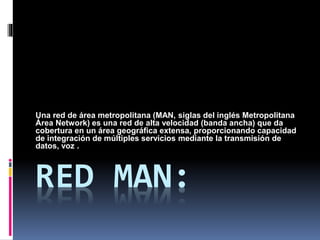 RED MAN:
Una red de área metropolitana (MAN, siglas del inglés Metropolitana
Área Network) es una red de alta velocidad (banda ancha) que da
cobertura en un área geográfica extensa, proporcionando capacidad
de integración de múltiples servicios mediante la transmisión de
datos, voz .
 