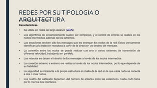 REDES POR SUTIPOLOGIA O
ARQUITECTURA■ REDES PUNTO A PUNTO
Características
• Se utiliza en redes de largo alcance (WAN).
• Los algoritmos de encaminamiento suelen ser complejos, y el control de errores se realiza en los
nodos intermedios además de los extremos.
• Las estaciones reciben sólo los mensajes que les entregan los nodos de la red. Estos previamente
identiﬁcan a la estación receptora a partir de la dirección de destino del mensaje.
• La conexión entre los nodos se puede realizar con uno o varios sistemas de transmisión de
diferente velocidad, trabajando en paralelo.
• Los retardos se deben al tránsito de los mensajes a través de los nodos intermedios.
• La conexión extremo a extremo se realiza a través de los nodos intermedios, por lo que depende de
su ﬁabilidad.
• La seguridad es inherente a la propia estructura en malla de la red en la que cada nodo se conecta
a dos o más nodos.
• Los costos del cableado dependen del número de enlaces entre las estaciones. Cada nodo tiene
por lo menos dos interfaces.
 