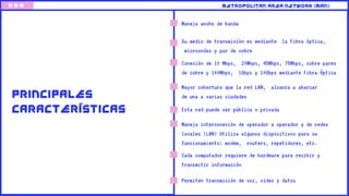 Maneja ancho de banda
Su medio de transmisión es mediante la Fibra óptica,
microondas y par de cobre
METROPOLITAN AREA NETWORK (MAN)
PRINCIPALES
CARACTERÍSTICAS
Conexión de 10 Mbps, 20Mbps, 45Mbps, 75Mbps, sobre pares
de cobre y 100Mbps, 1Gbps y 10Gbps mediante Fibra Óptica
Mayor cobertura que la red LAN, alcanza a abarcar
de una a varias ciudades
Esta red puede ser pública o privada
Maneja interconexión de operador a operador y de redes
locales (LAN) Utiliza algunos dispositivos para su
funcionamiento: modem, routers, repetidores, etc.
Cada computador requiere de hardware para recibir y
transmitir información
Permiten transmisión de voz, video y datos
 