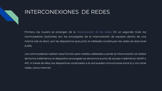 INTERCONEXIONES DE REDES
Primero, los routers se encargan de la interconexión de las redes. En un segundo nivel, los
conmutadores (switches) son los encargados de la interconexión de equipos dentro de una
misma red, es decir, son los dispositivos que junto al cableado constituyen las redes de área local
(LAN).
Los conmutadores realizan esta función para medios cableados cuando la interconexión se realiza
de forma inalámbrica; el dispositivo encargado se denomina punto de acceso inalámbrico (WAP o
AP). A través de ellos, los dispositivos conectados a la red pueden comunicarse entre sí y con otras
redes, como internet.
 