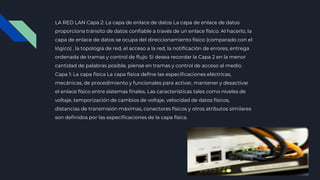 ■ LA RED LAN Capa 2: La capa de enlace de datos La capa de enlace de datos
proporciona tránsito de datos confiable a través de un enlace físico. Al hacerlo, la
capa de enlace de datos se ocupa del direccionamiento físico (comparado con el
lógico) , la topología de red, el acceso a la red, la notificación de errores, entrega
ordenada de tramas y control de flujo. Si desea recordar la Capa 2 en la menor
cantidad de palabras posible, piense en tramas y control de acceso al medio.
■ Capa 1: La capa física La capa física define las especificaciones eléctricas,
mecánicas, de procedimiento y funcionales para activar, mantener y desactivar
el enlace físico entre sistemas finales. Las características tales como niveles de
voltaje, temporización de cambios de voltaje, velocidad de datos físicos,
distancias de transmisión máximas, conectores físicos y otros atributos similares
son definidos por las especificaciones de la capa física.
 