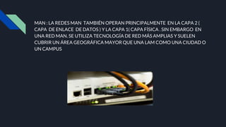 MAN : LA REDES MAN TAMBIÉN OPERAN PRINCIPALMENTE EN LA CAPA 2 (
CAPA DE ENLACE DE DATOS ) Y LA CAPA 1( CAPA FÍSICA . SIN EMBARGO EN
UNA RED MAN. SE UTILIZA TECNOLOGÍA DE RED MÁS AMPLIAS Y SUELEN
CUBRIR UN ÁREA GEOGRÁFICA MAYOR QUE UNA LAM COMO UNA CIUDAD O
UN CAMPUS
 
