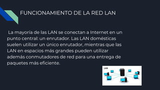 FUNCIONAMIENTO DE LA RED LAN
La mayoría de las LAN se conectan a Internet en un
punto central: un enrutador. Las LAN domésticas
suelen utilizar un único enrutador, mientras que las
LAN en espacios más grandes pueden utilizar
además conmutadores de red para una entrega de
paquetes más eficiente.
 