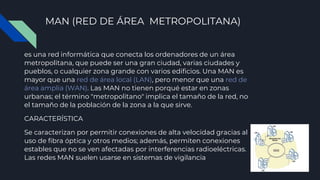 MAN (RED DE ÁREA METROPOLITANA)
es una red informática que conecta los ordenadores de un área
metropolitana, que puede ser una gran ciudad, varias ciudades y
pueblos, o cualquier zona grande con varios edificios. Una MAN es
mayor que una red de área local (LAN), pero menor que una red de
área amplia (WAN). Las MAN no tienen porqué estar en zonas
urbanas; el término "metropolitano" implica el tamaño de la red, no
el tamaño de la población de la zona a la que sirve.
CARACTERÍSTICA
Se caracterizan por permitir conexiones de alta velocidad gracias al
uso de fibra óptica y otros medios; además, permiten conexiones
estables que no se ven afectadas por interferencias radioeléctricas.
Las redes MAN suelen usarse en sistemas de vigilancia
 