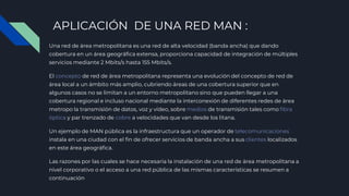 APLICACIÓN DE UNA RED MAN :
Una red de área metropolitana es una red de alta velocidad (banda ancha) que dando
cobertura en un área geográfica extensa, proporciona capacidad de integración de múltiples
servicios mediante 2 Mbits/s hasta 155 Mbits/s.
El concepto de red de área metropolitana representa una evolución del concepto de red de
área local a un ámbito más amplio, cubriendo áreas de una cobertura superior que en
algunos casos no se limitan a un entorno metropolitano sino que pueden llegar a una
cobertura regional e incluso nacional mediante la interconexión de diferentes redes de área
metropo la transmisión de datos, voz y vídeo, sobre medios de transmisión tales como fibra
óptica y par trenzado de cobre a velocidades que van desde los litana.
Un ejemplo de MAN pública es la infraestructura que un operador de telecomunicaciones
instala en una ciudad con el fin de ofrecer servicios de banda ancha a sus clientes localizados
en este área geográfica.
Las razones por las cuales se hace necesaria la instalación de una red de área metropolitana a
nivel corporativo o el acceso a una red pública de las mismas características se resumen a
continuación
 