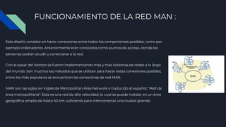 FUNCIONAMIENTO DE LA RED MAN :
Este diseño consiste en hacer conexiones entre todos los componentes posibles, como por
ejemplo ordenadores. Anteriormente eran conocidos como puntos de acceso, donde las
personas podían acudir y conectarse a la red.
Con el pasar del tiempo se fueron implementando más y más sistemas de redes a lo largo
del mundo. Son muchos los métodos que se utilizan para hacer estas conexiones posibles,
entre los más populares se encuentran las conexiones de red MAN.
MAN son las siglas en inglés de Metropolitan Área Network o traducido al español, "Red de
área metropolitana". Esta es una red de alta velocidad, la cual se puede instalar en un área
geográfica amplia de hasta 50 km, suficiente para interconectar una ciudad grande.
 
