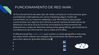 FUNCIONAMIENTO DE RED WAN :
El funcionamiento de este tipo de redes consiste en interconectar gran
cantidad de ordenadores con otros mediante algún medio de
transmisión, en su mayoría cableado o por fibra óptica, para poder
comunicarse con alguna otra central a varios cientos de kilómetros de
distancia una de la otra.Su función principal es la interconexión de
dispositivos y redes de distintas ubicaciones geográficas, permitiendo la
transferencia de información, voz y video entre ellos.
A diferencia de las redes LAN, que cubren un área geográfica reducida,
las redes WAN utilizan tecnologías de transmisión de datos que les
permiten abarcar grandes distancias.
 