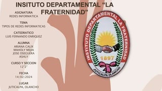 INSITUTO DEPARTAMENTAL “LA
FRATERNIDAD”
ASIGNATURA
REDES INFORMATICA
TEMA
TIPOS DE REDES INFORMATICAS
CATEDRATICO
LUIS FERNANDO ENRIQUEZ
ALUMNA
ARIANA CALIX
MAHOLY MEJIA
JOSE OSEGUERA
ASHLY
CURSO Y SECCION
12”2”
FECHA
14/02/2024
LUGAR
JUTICALPA, OLANCHO
 