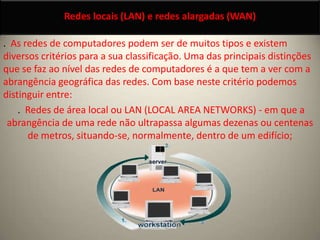 Redes locais (LAN) e redes alargadas (WAN) .  As redes de computadores podem ser de muitos tipos e existem diversos critérios para a sua classificação. Uma das principais distinções que se faz ao nível das redes de computadores é a que tem a ver com a abrangência geográfica das redes. Com base neste critério podemos distinguir entre:  .  Redes de área local ou LAN (LOCAL AREA NETWORKS) - em que a abrangência de uma rede não ultrapassa algumas dezenas ou centenas de metros, situando-se, normalmente, dentro de um edifício;  