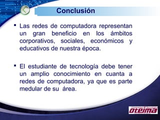LOGO
Conclusión
 Las redes de computadora representan
un gran beneficio en los ámbitos
corporativos, sociales, económicos y
educativos de nuestra época.
 El estudiante de tecnología debe tener
un amplio conocimiento en cuanta a
redes de computadora, ya que es parte
medular de su área.
 