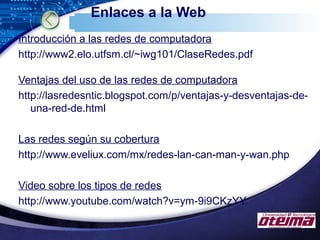 LOGO
Enlaces a la Web
Introducción a las redes de computadora
http://www2.elo.utfsm.cl/~iwg101/ClaseRedes.pdf
Ventajas del uso de las redes de computadora
http://lasredesntic.blogspot.com/p/ventajas-y-desventajas-de-
una-red-de.html
Las redes según su cobertura
http://www.eveliux.com/mx/redes-lan-can-man-y-wan.php
Video sobre los tipos de redes
http://www.youtube.com/watch?v=ym-9i9CKzYY
 