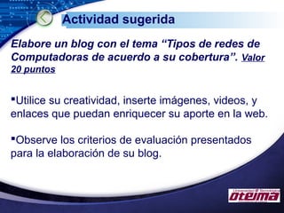 LOGO
Actividad sugerida
Elabore un blog con el tema “Tipos de redes de
Computadoras de acuerdo a su cobertura”. Valor
20 puntos
Utilice su creatividad, inserte imágenes, videos, y
enlaces que puedan enriquecer su aporte en la web.
Observe los criterios de evaluación presentados
para la elaboración de su blog.
 
