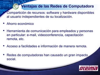 LOGO
Ventajas de las Redes de Computadora
 Compartición de recursos: software y hardware disponibles
al usuario independientes de su localización.
 Ahorro económico
 Herramienta de comunicación para empleados y personas
en particular: e-mail, videoconferencia, capacitación
remota, etc.
 Acceso a facilidades e información de manera remota.
 Redes de computadoras han causado un gran impacto
social.
 
