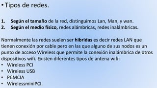 • Tipos de redes.
1. Según el tamaño de la red, distinguimos Lan, Man, y wan.
2. Según el medio físico, redes alámbricas, redes inalámbricas.
Normalmente las redes suelen ser hibridas es decir redes LAN que
tienen conexión por cable pero en las que alguno de sus nodos es un
punto de acceso Wireless que permite la conexión inalámbrica de otros
dispositivos wifi. Existen diferentes tipos de antena wifi:
• Wireless PCI
• Wireless USB
• PCMCIA
• WirelessminiPCI.
 
