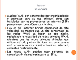 RED WAN
APLICACIONES:
 Muchas WAN son construidas por organizaciones
o empresas para su uso privado, otras son
instaladas por los proveedores de internet (ISP)
para proveer conexión a sus clientes.
 Hoy en día, internet brinda conexiones de alta
velocidad, de manera que un alto porcentaje de
las redes WAN se basan en ese medio,
reduciendo la necesidad de redes privadas WAN,
mientras que las redes privadas virtuales que
utilizan cifrado y otras técnicas para generar una
red dedicada sobre comunicaciones en internet,
aumentan continuamente.
 Las redes WAN pueden usar sistemas de
comunicación vía radioenlaces o satélite.
 