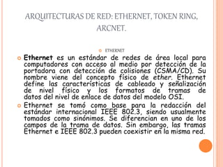 ARQUITECTURAS DE RED: ETHERNET, TOKEN RING,
ARCNET.
 ETHERNET
 Ethernet es un estándar de redes de área local para
computadores con acceso al medio por detección de la
portadora con detección de colisiones (CSMA/CD). Su
nombre viene del concepto físico de ether. Ethernet
define las características de cableado y señalización
de nivel físico y los formatos de tramas de
datos del nivel de enlace de datos del modelo OSI.
 Ethernet se tomó como base para la redacción del
estándar internacional IEEE 802.3, siendo usualmente
tomados como sinónimos. Se diferencian en uno de los
campos de la trama de datos. Sin embargo, las tramas
Ethernet e IEEE 802.3 pueden coexistir en la misma red.
 