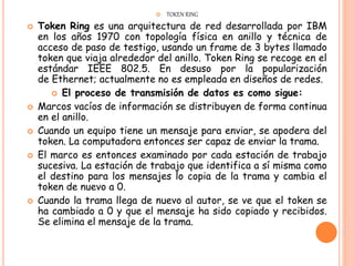  TOKEN RING
 Token Ring es una arquitectura de red desarrollada por IBM
en los años 1970 con topología física en anillo y técnica de
acceso de paso de testigo, usando un frame de 3 bytes llamado
token que viaja alrededor del anillo. Token Ring se recoge en el
estándar IEEE 802.5. En desuso por la popularización
de Ethernet; actualmente no es empleada en diseños de redes.
 El proceso de transmisión de datos es como sigue:
 Marcos vacíos de información se distribuyen de forma continua
en el anillo.
 Cuando un equipo tiene un mensaje para enviar, se apodera del
token. La computadora entonces ser capaz de enviar la trama.
 El marco es entonces examinado por cada estación de trabajo
sucesiva. La estación de trabajo que identifica a sí misma como
el destino para los mensajes lo copia de la trama y cambia el
token de nuevo a 0.
 Cuando la trama llega de nuevo al autor, se ve que el token se
ha cambiado a 0 y que el mensaje ha sido copiado y recibidos.
Se elimina el mensaje de la trama.
 